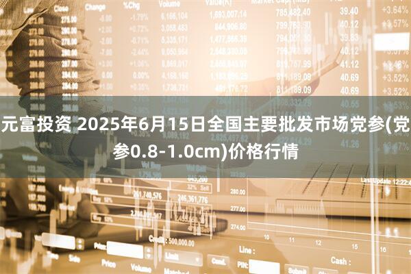 元富投资 2025年6月15日全国主要批发市场党参(党参0.8-1.0cm)价格行情