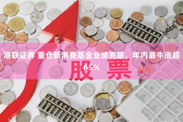 港联证券 重仓新消费基金业绩亮眼，年内最牛涨超65%