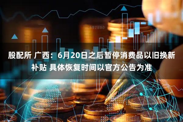 股配所 广西：6月20日之后暂停消费品以旧换新补贴 具体恢复时间以官方公告为准