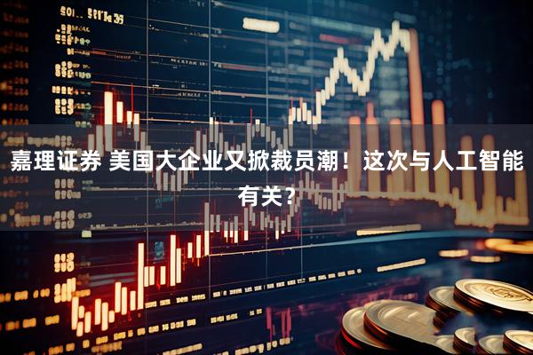 嘉理证券 美国大企业又掀裁员潮！这次与人工智能有关？