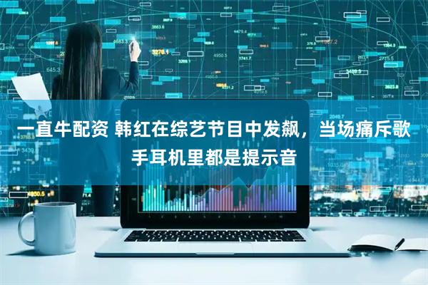 一直牛配资 韩红在综艺节目中发飙，当场痛斥歌手耳机里都是提示音