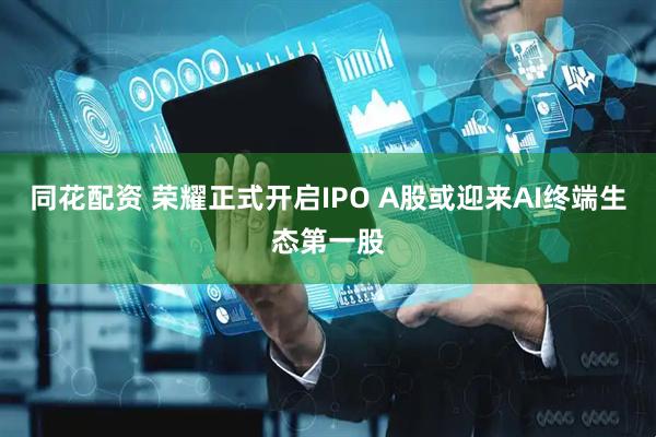 同花配资 荣耀正式开启IPO A股或迎来AI终端生态第一股
