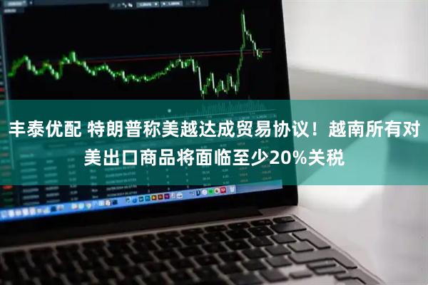 丰泰优配 特朗普称美越达成贸易协议！越南所有对美出口商品将面临至少20%关税