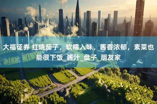 大福证券 红烧茄子，软糯入味，酱香浓郁，素菜也能很下饭_酱汁_盘子_朋友家