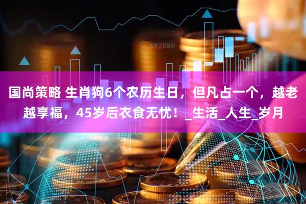 国尚策略 生肖狗6个农历生日，但凡占一个，越老越享福，45岁后衣食无忧！_生活_人生_岁月