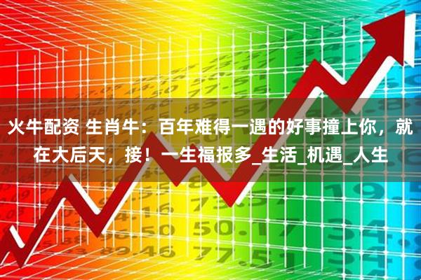 火牛配资 生肖牛：百年难得一遇的好事撞上你，就在大后天，接！一生福报多_生活_机遇_人生