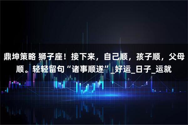 鼎坤策略 狮子座！接下来，自己顺，孩子顺，父母顺。轻轻留句“诸事顺遂”_好运_日子_运就