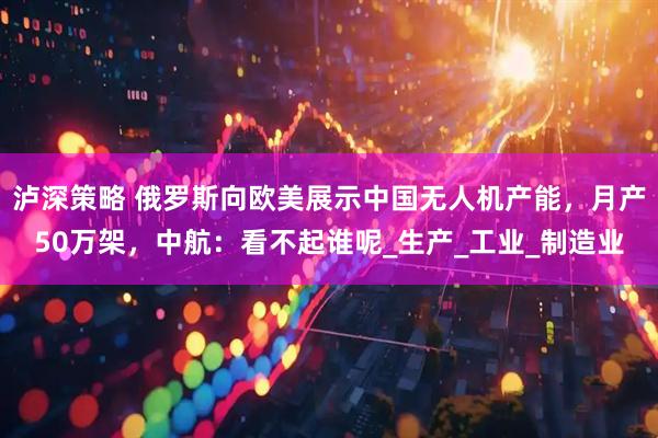 泸深策略 俄罗斯向欧美展示中国无人机产能，月产50万架，中航：看不起谁呢_生产_工业_制造业