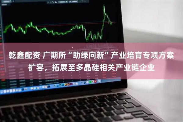 乾鑫配资 广期所“助绿向新”产业培育专项方案扩容，拓展至多晶硅相关产业链企业