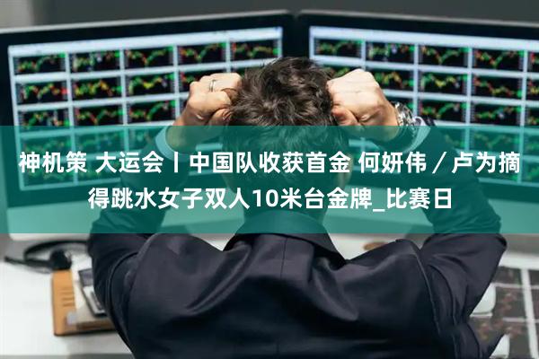 神机策 大运会丨中国队收获首金 何妍伟／卢为摘得跳水女子双人10米台金牌_比赛日