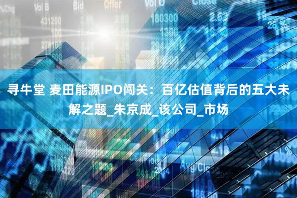 寻牛堂 麦田能源IPO闯关：百亿估值背后的五大未解之题_朱京成_该公司_市场