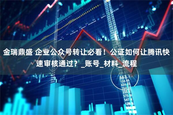 金瑞鼎盛 企业公众号转让必看！公证如何让腾讯快速审核通过？_账号_材料_流程