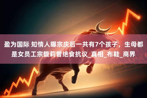 盈为国际 知情人曝宗庆后一共有7个孩子，生母都是女员工宗馥莉曾绝食抗议_真相_布鞋_商界