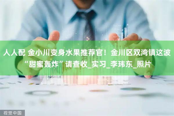 人人配 金小川变身水果推荐官！金川区双湾镇这波“甜蜜轰炸”请查收_实习_李玮东_照片