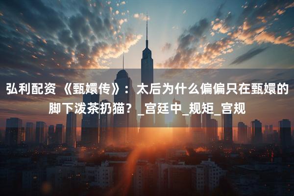 弘利配资 《甄嬛传》：太后为什么偏偏只在甄嬛的脚下泼茶扔猫？_宫廷中_规矩_宫规