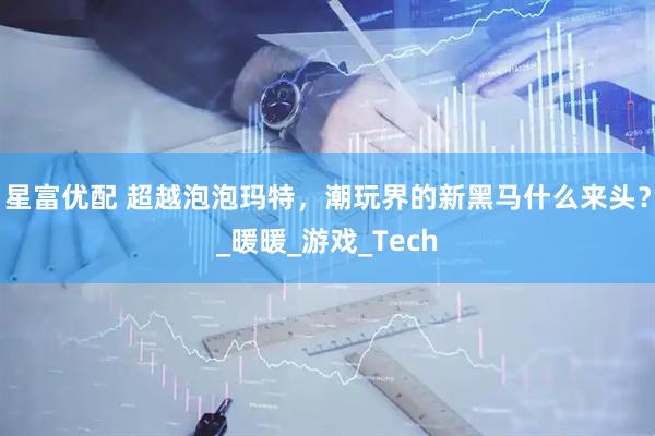 星富优配 超越泡泡玛特，潮玩界的新黑马什么来头？_暖暖_游戏_Tech