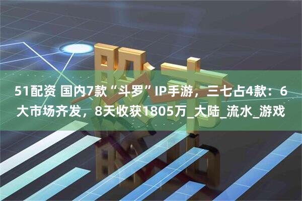 51配资 国内7款“斗罗”IP手游，三七占4款：6大市场齐发，8天收获1805万_大陆_流水_游戏