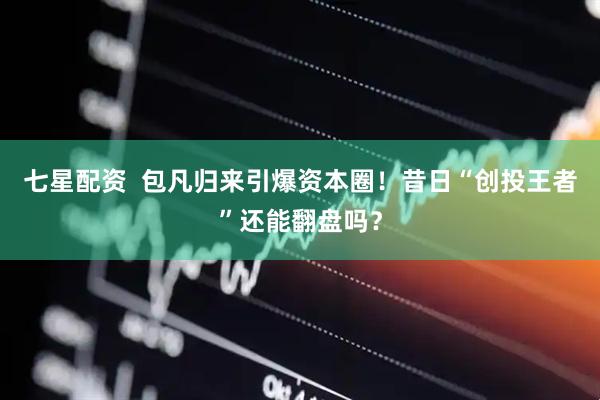 七星配资  包凡归来引爆资本圈！昔日“创投王者”还能翻盘吗？