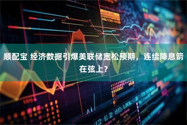 顺配宝 经济数据引爆美联储宽松预期，连续降息箭在弦上？
