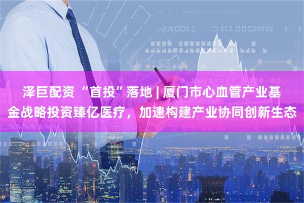 泽巨配资 “首投”落地 | 厦门市心血管产业基金战略投资臻亿医疗，加速构建产业协同创新生态