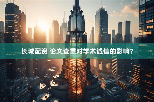 长城配资 论文查重对学术诚信的影响？