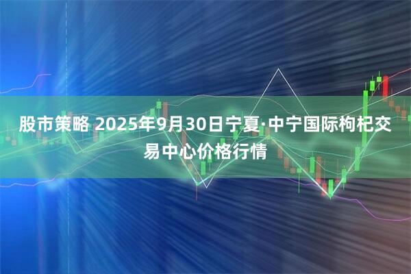 股市策略 2025年9月30日宁夏·中宁国际枸杞交易中心价格行情