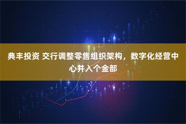 典丰投资 交行调整零售组织架构，数字化经营中心并入个金部