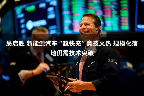 易启胜 新能源汽车“超快充”竞技火热 规模化落地仍需技术突破