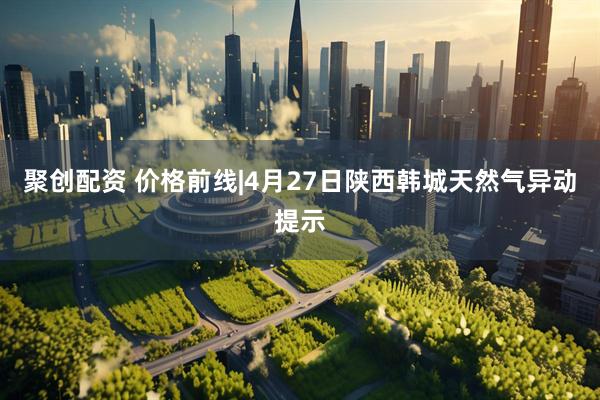 聚创配资 价格前线|4月27日陕西韩城天然气异动提示